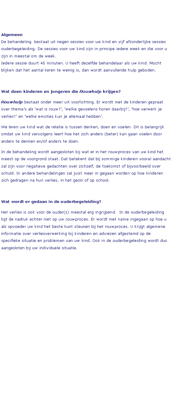 Tekstvak: Algemeen
De behandeling  bestaat uit negen sessies voor uw kind en vijf afzonderlijke sessies ouderbegeleiding. De sessies voor uw kind zijn in principe iedere week en die voor u zijn in meestal om de week. 
Iedere sessie duurt 45 minuten. U heeft dezelfde behandelaar als uw kind. Mocht blijken dat het aantal keren te weinig is, dan wordt aanvullende hulp geboden.Wat doen kinderen en jongeren die Rouwhulp krijgen?Rouwhulp bestaat onder meer uit voorlichting. Er wordt met de kinderen gepraat over thema’s als ‘wat is rouw?’, ‘welke gevoelens horen daarbij?’, ‘hoe verwerk je verlies?’ en ‘welke emoties kun je allemaal hebben’.We leren uw kind wat de relatie is tussen denken, doen en voelen. Dit is belangrijk omdat uw kind vervolgens leert hoe het zich anders (beter) kan gaan voelen door anders te denken en/of anders te doen.In de behandeling wordt aangesloten bij wat er in het rouwproces van uw kind het meest op de voorgrond staat. Dat betekent dat bij sommige kinderen vooral aandacht zal zijn voor negatieve gedachten over zichzelf, de toekomst of bijvoorbeeld over schuld. In andere behandelingen zal juist meer in gegaan worden op hoe kinderen zich gedragen na hun verlies, in het gezin of op school.Wat wordt er gedaan in de ouderbegeleiding?Het verlies is ook voor de ouder(s) meestal erg ingrijpend.  In de ouderbegeleiding ligt de nadruk echter niet op uw rouwproces. Er wordt met name ingegaan op hoe u als opvoeder uw kind het beste kunt steunen bij het rouwproces. U krijgt algemene informatie over verliesverwerking bij kinderen en adviezen afgestemd op de specifieke situatie en problemen van uw kind. Ook in de ouderbegeleiding wordt dus aangesloten bij uw individuele situatie.